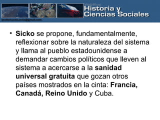 Sicko  se propone, fundamentalmente, reflexionar sobre la naturaleza del sistema y llama al pueblo estadounidense a demandar cambios políticos que lleven al sistema a acercarse a la  sanidad universal gratuita  que gozan otros países mostrados en la cinta:  Francia, Canadá, Reino Unido  y Cuba. 