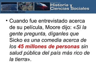 Cuando fue entrevistado acerca de su película, Moore dijo: « Si la gente pregunta, díganles que  Sicko  es una comedia acerca de los  45 millones de personas  sin salud pública del país más rico de la tierra ».   