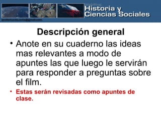 Descripción general Anote en su cuaderno las ideas mas relevantes a modo de apuntes las que luego le servirán para responder a preguntas sobre el film. Estas serán revisadas como apuntes de clase. 