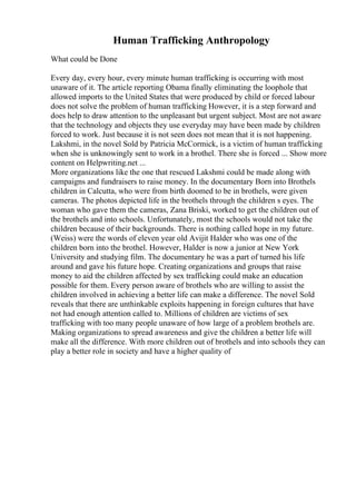 Human Trafficking Anthropology
What could be Done
Every day, every hour, every minute human trafficking is occurring with most
unaware of it. The article reporting Obama finally eliminating the loophole that
allowed imports to the United States that were produced by child or forced labour
does not solve the problem of human trafficking However, it is a step forward and
does help to draw attention to the unpleasant but urgent subject. Most are not aware
that the technology and objects they use everyday may have been made by children
forced to work. Just because it is not seen does not mean that it is not happening.
Lakshmi, in the novel Sold by Patricia McCormick, is a victim of human trafficking
when she is unknowingly sent to work in a brothel. There she is forced ... Show more
content on Helpwriting.net ...
More organizations like the one that rescued Lakshmi could be made along with
campaigns and fundraisers to raise money. In the documentary Born into Brothels
children in Calcutta, who were from birth doomed to be in brothels, were given
cameras. The photos depicted life in the brothels through the children s eyes. The
woman who gave them the cameras, Zana Briski, worked to get the children out of
the brothels and into schools. Unfortunately, most the schools would not take the
children because of their backgrounds. There is nothing called hope in my future.
(Weiss) were the words of eleven year old Avijit Halder who was one of the
children born into the brothel. However, Halder is now a junior at New York
University and studying film. The documentary he was a part of turned his life
around and gave his future hope. Creating organizations and groups that raise
money to aid the children affected by sex trafficking could make an education
possible for them. Every person aware of brothels who are willing to assist the
children involved in achieving a better life can make a difference. The novel Sold
reveals that there are unthinkable exploits happening in foreign cultures that have
not had enough attention called to. Millions of children are victims of sex
trafficking with too many people unaware of how large of a problem brothels are.
Making organizations to spread awareness and give the children a better life will
make all the difference. With more children out of brothels and into schools they can
play a better role in society and have a higher quality of
 