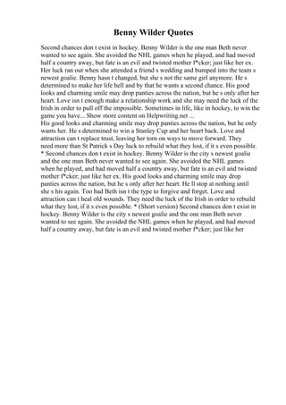 Benny Wilder Quotes
Second chances don t exist in hockey. Benny Wilder is the one man Beth never
wanted to see again. She avoided the NHL games when he played, and had moved
half a country away, but fate is an evil and twisted mother f*cker; just like her ex.
Her luck ran out when she attended a friend s wedding and bumped into the team s
newest goalie. Benny hasn t changed, but she s not the same girl anymore. He s
determined to make her life hell and by that he wants a second chance. His good
looks and charming smile may drop panties across the nation, but he s only after her
heart. Love isn t enough make a relationship work and she may need the luck of the
Irish in order to pull off the impossible. Sometimes in life, like in hockey, to win the
game you have... Show more content on Helpwriting.net ...
His good looks and charming smile may drop panties across the nation, but he only
wants her. He s determined to win a Stanley Cup and her heart back. Love and
attraction can t replace trust, leaving her torn on ways to move forward. They
need more than St Patrick s Day luck to rebuild what they lost, if it s even possible.
* Second chances don t exist in hockey. Benny Wilder is the city s newest goalie
and the one man Beth never wanted to see again. She avoided the NHL games
when he played, and had moved half a country away, but fate is an evil and twisted
mother f*cker; just like her ex. His good looks and charming smile may drop
panties across the nation, but he s only after her heart. He ll stop at nothing until
she s his again. Too bad Beth isn t the type to forgive and forget. Love and
attraction can t heal old wounds. They need the luck of the Irish in order to rebuild
what they lost, if it s even possible. * (Short version) Second chances don t exist in
hockey. Benny Wilder is the city s newest goalie and the one man Beth never
wanted to see again. She avoided the NHL games when he played, and had moved
half a country away, but fate is an evil and twisted mother f*cker; just like her
 