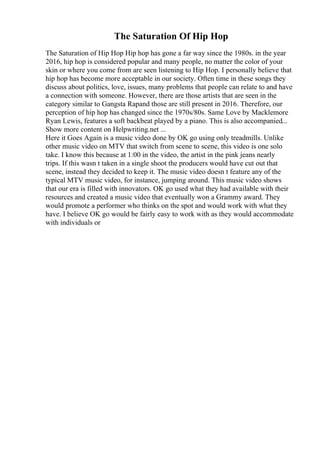The Saturation Of Hip Hop
The Saturation of Hip Hop Hip hop has gone a far way since the 1980s. in the year
2016, hip hop is considered popular and many people, no matter the color of your
skin or where you come from are seen listening to Hip Hop. I personally believe that
hip hop has become more acceptable in our society. Often time in these songs they
discuss about politics, love, issues, many problems that people can relate to and have
a connection with someone. However, there are those artists that are seen in the
category similar to Gangsta Rapand those are still present in 2016. Therefore, our
perception of hip hop has changed since the 1970s/80s. Same Love by Macklemore
Ryan Lewis, features a soft backbeat played by a piano. This is also accompanied...
Show more content on Helpwriting.net ...
Here it Goes Again is a music video done by OK go using only treadmills. Unlike
other music video on MTV that switch from scene to scene, this video is one solo
take. I know this because at 1:00 in the video, the artist in the pink jeans nearly
trips. If this wasn t taken in a single shoot the producers would have cut out that
scene, instead they decided to keep it. The music video doesn t feature any of the
typical MTV music video, for instance, jumping around. This music video shows
that our era is filled with innovators. OK go used what they had available with their
resources and created a music video that eventually won a Grammy award. They
would promote a performer who thinks on the spot and would work with what they
have. I believe OK go would be fairly easy to work with as they would accommodate
with individuals or
 