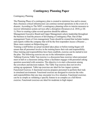 Contingency Planning Paper
Contingency Planning
The Planning Phase of a contingency plan is created to minimize loss and to ensure
that a business critical infrastructure can continue normal operations in the event of a
disaster. According to The NIST a contingency planning refers to interim measures to
recover information system services after a disruption (Swanson et al. 2010, p. ES
1). Prior to creating a plan several question should be address.
Management Executive Board and Upper Management selects leadership throughout
the business to lead the process of developing a Contingency Plan. Out of that
management Team a Crisis management Team should be created that includes leaders
and experts within the company that will be the first responders incase a Disaster ...
Show more content on Helpwriting.net ...
Training a staff before an actual incident takes place or before testing began will
ensure that all personnel involve in the training know their role and responsibility.
Once training and responsibilities have been establish, exercise can be started to test
the plan. The following exercise are use in the information systems.
Tabletop Exercise Table Top exercise is a discussion base exercise where personnel
meet in hall or a classroom setting where a facilitator engages with personnel asking
question associated with scenarios. The objective is to start a discussion among
the coworkers and decision makers. The Table Top exercise does not involve
setting up equipment. Table top exercises are ideal for low impact systems
Functional Exercise A functional exercise prepares personnel to perform their task
in simulated environment. Functional exercise are designed to exercise the roles
and responsibilities that one may encounter in a live situation. Functional exercises
can be as simple as validating a specific feature to as complex as a full blown
exercise. Functional exercises are ideal for moderate to high impact
 