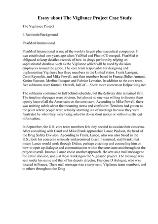 Essay about The Vigilance Project Case Study
The Vigilance Project
I. Rationale/Background
PharMed International
PharMed International is one of the world s largest pharmaceutical companies. It
was established two years ago when ValMed and PharmCO merged. PharMed is
obligated to keep detailed records of how its drugs perform by relying on
sophisticated database such as the Vigilance which will be used by division
employees around the globe. The core team responsible for designing and
implementing Vigilance has three members in the United States: Frank Lanigan,
Carol Reynolds, and Mike Powell; and four members based in France:Didier Amrani,
Karine Bareaut, Merline Bucquet and Fabrice Lemaire. In addition to the core team,
five subteams were formed. Overall, half of ... Show more content on Helpwriting.net
...
The subteams continued to fall behind schedule, but the delivery date remained firm.
The timeline slippages were obvious, but almost no one was willing to discuss them
openly least of all the Americans on the core team. According to Mike Powell, there
was nothing subtle about the mounting stress and confusion: Tensions had gotten to
the point where people were actually storming out of meetings because they were
frustrated by what they were being asked to do on short notice or without sufficient
information.
In September, the U.S. core team members felt they needed to escalatetheir concerns.
After consulting with Carol and Mike,Frank approached Lance Paulson, the head of
the Drug Safety Division. According to Frank, Lance, who was also based in the
U.S., took his concerns seriously and promised to act. I assumed, said Frank, that
meant Lance would work through Didier, perhaps coaching and counseling him on
how to open up dialogue and communication within the core team and throughout the
project overall. Instead, Lance chose another approach. He sent an e mail message to
the entire division, not just those workingon the Vigilance project. The message was
sent under his name and that of his deputy director, Francine D Aubigne, who was
located in France. The e mail message was a surprise to Vigilance team members, and
to others throughout the Drug
 