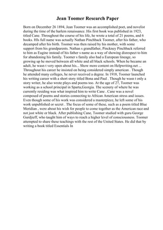 Jean Toomer Research Paper
Born on December 26 1894, Jean Toomer was an accomplished poet, and novelist
during the time of the harlem renaissance. His first book was published in 1923,
titled Cane. Throughout the course of his life, he wrote a total of 21 poems, and 6
books. HIs full name was actually Nathan Pinchback Toomer, after his father, who
decamped after his birth. Toomer was then raised by his mother, with some
support from his grandparents. Nathan s grandfather, Pinckney Pinchback referred
to him as Eugine instead of his father s name as a way of showing disrespect to him
for abandoning his family. Toomer s family also had a European lineage, so
growing up he moved between all white and all black schools. When he became an
adult, he wasn t very open about his... Show more content on Helpwriting.net ...
Throughout his career he insisted on being considered simply american . Though
he attended many colleges, he never received a degree. In 1918, Toomer launched
his writing career with a short story titled Bona and Paul . Though he wasn t only a
story writer, he also wrote plays and poems too. At the age of 27, Toomer was
working as a school principal in Sparta,Georgia. The scenery of where he was
currently residing was what inspired him to write Cane . Cane was a novel
composed of poems and stories connecting to African American stress and issues.
Even though some of his work was considered a masterpiece, he left some of his
work unpublished or secret . The focus of some of these, such as a poem titled Blue
Meridian , were about his wish for people to come together as the American race and
not just white or black. After publishing Cane, Toomer studied with guru George
Gurdjieff, who taught him of ways to reach a higher level of consciousness. Toomer
attempted to share these teachings with the rest of the United States. He did that by
writing a book titled Essentials In
 