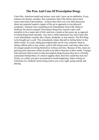 The Pros And Cons Of Prescription Drugs
Carre Otis, American model and actress, once said, I grew up on antibiotics. Every
ailment sore throats, earaches, flus warranted a trip to the doctor and in most
cases some kind of prescription... In those days there was very little discussion
about any potential negative impact of this go to approach to cure physical
symptoms. Ailments were something to be immediately fixed with whatever
medicine the doctor assigned. Prescription drugs have caused a take a pill
mentality to be a major part of kid s and teen s minds as they grow up, as opposed
to letting things heals naturally. Any time a child experiences any sort of pain that
is not immediately external, like a bruise, headache, or sore muscle. The first thing
to be brought up is a pill. This immediately relates that pill to feeling better in this
child s mind. As a teen, taking prescription pills can be very common. Such as,
taking caffeine pills to stay awake, a pill to fall asleep easier, and many other cases
of younger people involving themselves in these activities. Because of this, teens are
growing more and more reliant on pills to be able to function in their minds. Younger
kids and teens find it easier to take prescription drugs because they have a friendly
connotation behind them. If a doctor supplies them, then how could they hurt me?
Firstly, as a child, you grow accustomed to trends happening. Santa visiting on
Christmas Eve, bedtime stories being read to you every night, going outside and
playing
 