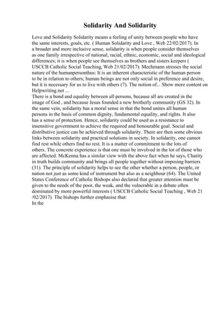 Solidarity And Solidarity
Love and Solidarity Solidarity means a feeling of unity between people who have
the same interests, goals, etc. ( Human Solidarity and Love , Web 22/02/2017). In
a broader and more inclusive sense, solidarity is when people consider themselves
as one family irrespective of national, racial, ethnic, economic, social and ideological
differences; it is when people see themselves as brothers and sisters keepers (
USCCB Catholic Social Teaching, Web 21/02/2017). Mechmann stresses the social
nature of the humanpersonthus: It is an inherent characteristic of the human person
to be in relation to others; human beings are not only social in preference and desire,
but it is necessary for us to live with others (7). The notion of... Show more content on
Helpwriting.net ...
There is a bond and equality between all persons, because all are created in the
image of God , and because Jesus founded a new brotherly community (GS 32). In
the same vein, solidarity has a moral sense in that the bond unites all human
persons in the basis of common dignity, fundamental equality, and rights. It also
has a sense of protection. Hence, solidarity could be used as a resistance to
insensitive government to achieve the required and honourable goal. Social and
distributive justice can be achieved through solidarity. There are then some obvious
links between solidarity and practical solutions in society. In solidarity, one cannot
find rest while others find no rest. It is a matter of commitment to the lots of
others. The concrete experience is that one must be involved in the lot of those who
are affected. McKenna has a similar view with the above fact when he says, Charity
in truth builds community and brings all people together without imposing barriers
(31). The principle of solidarity helps to see the other whether a person, people, or
nation not just as some kind of instrument but also as a neighbour (64). The United
States Conference of Catholic Bishops also declared that greater attention must be
given to the needs of the poor, the weak, and the vulnerable in a debate often
dominated by more powerful interests ( USCCB Catholic Social Teaching , Web 21
/02/2017). The bishops further emphasise that:
In the
 