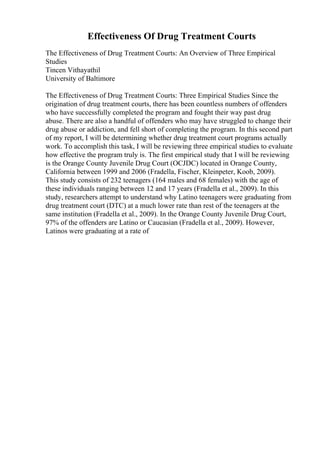 Effectiveness Of Drug Treatment Courts
The Effectiveness of Drug Treatment Courts: An Overview of Three Empirical
Studies
Tincen Vithayathil
University of Baltimore
The Effectiveness of Drug Treatment Courts: Three Empirical Studies Since the
origination of drug treatment courts, there has been countless numbers of offenders
who have successfully completed the program and fought their way past drug
abuse. There are also a handful of offenders who may have struggled to change their
drug abuse or addiction, and fell short of completing the program. In this second part
of my report, I will be determining whether drug treatment court programs actually
work. To accomplish this task, I will be reviewing three empirical studies to evaluate
how effective the program truly is. The first empirical study that I will be reviewing
is the Orange County Juvenile Drug Court (OCJDC) located in Orange County,
California between 1999 and 2006 (Fradella, Fischer, Kleinpeter, Koob, 2009).
This study consists of 232 teenagers (164 males and 68 females) with the age of
these individuals ranging between 12 and 17 years (Fradella et al., 2009). In this
study, researchers attempt to understand why Latino teenagers were graduating from
drug treatment court (DTC) at a much lower rate than rest of the teenagers at the
same institution (Fradella et al., 2009). In the Orange County Juvenile Drug Court,
97% of the offenders are Latino or Caucasian (Fradella et al., 2009). However,
Latinos were graduating at a rate of
 