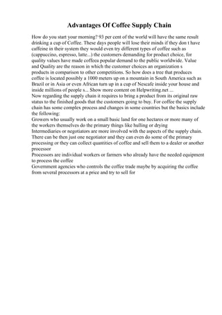 Advantages Of Coffee Supply Chain
How do you start your morning? 93 per cent of the world will have the same result
drinking a cup of Coffee. These days people will lose their minds if they don t have
caffeine in their system they would even try different types of coffee such as
(cappuccino, espresso, latte...) the customers demanding for product choice, for
quality values have made coffeea popular demand to the public worldwide. Value
and Quality are the reason in which the customer choices an organization s
products in comparison to other competitions. So how does a tree that produces
coffee is located possibly a 1000 meters up on a mountain in South America such as
Brazil or in Asia or even African turn up in a cup of Nescafe inside your house and
inside millions of people s... Show more content on Helpwriting.net ...
Now regarding the supply chain it requires to bring a product from its original raw
status to the finished goods that the customers going to buy. For coffee the supply
chain has some complex process and changes in some countries but the basics include
the following:
Growers who usually work on a small basic land for one hectares or more many of
the workers themselves do the primary things like hulling or drying
Intermediaries or negotiators are more involved with the aspects of the supply chain.
There can be then just one negotiator and they can even do some of the primary
processing or they can collect quantities of coffee and sell them to a dealer or another
processor
Processors are individual workers or farmers who already have the needed equipment
to process the coffee
Government agencies who controls the coffee trade maybe by acquiring the coffee
from several processors at a price and try to sell for
 