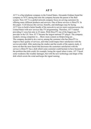 AT T
AT T is a big telephone company in the United States, Alexander Graham found the
company in 1875, during that time the company became the parent of the Bell
system. Now AT T is a global network company focus on serving customers by
offering many different products and services. One of those services is DirecTV. In
this paper. I will discuss this service, benefits, and challenges may be facing.
AT T tries to build a better bundle of the network to service more customeracross the
United States with new services like TV programming. Therefore, AT T started
providing U verse but only in 22 states. With DirecTV one of the biggest pay TV
provider in the US. Now AT T became the largest national TV player. The company
needed a strong competitor in ... Show more content on Helpwriting.net ...
The company decided to do a survey among the customer who has DirecTV to
improve their quality of services, and what could impact their satisfaction with the
service provided. After analyzing the studies and the results of the aspects study, it
turns out that the most factor that decreases the customers satisfaction with the
service is DirecTV has a dish which some customer could hesitate to have because of
the problem that dish could, for example, losing the signal when it rains. AT T faced
some weakness like weather damages, but with the new technology and shape of the
dish which resists the wind and keeps the signal running
 
