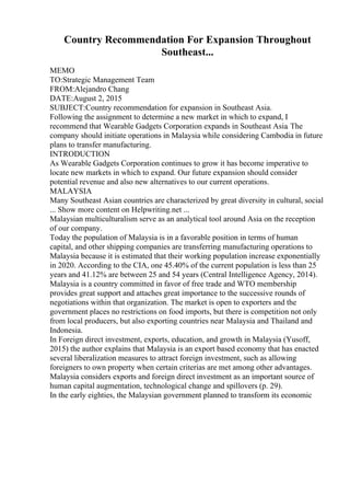 Country Recommendation For Expansion Throughout
Southeast...
MEMO
TO:Strategic Management Team
FROM:Alejandro Chang
DATE:August 2, 2015
SUBJECT:Country recommendation for expansion in Southeast Asia.
Following the assignment to determine a new market in which to expand, I
recommend that Wearable Gadgets Corporation expands in Southeast Asia. The
company should initiate operations in Malaysia while considering Cambodia in future
plans to transfer manufacturing.
INTRODUCTION
As Wearable Gadgets Corporation continues to grow it has become imperative to
locate new markets in which to expand. Our future expansion should consider
potential revenue and also new alternatives to our current operations.
MALAYSIA
Many Southeast Asian countries are characterized by great diversity in cultural, social
... Show more content on Helpwriting.net ...
Malaysian multiculturalism serve as an analytical tool around Asia on the reception
of our company.
Today the population of Malaysia is in a favorable position in terms of human
capital, and other shipping companies are transferring manufacturing operations to
Malaysia because it is estimated that their working population increase exponentially
in 2020. According to the CIA, one 45.40% of the current population is less than 25
years and 41.12% are between 25 and 54 years (Central Intelligence Agency, 2014).
Malaysia is a country committed in favor of free trade and WTO membership
provides great support and attaches great importance to the successive rounds of
negotiations within that organization. The market is open to exporters and the
government places no restrictions on food imports, but there is competition not only
from local producers, but also exporting countries near Malaysia and Thailand and
Indonesia.
In Foreign direct investment, exports, education, and growth in Malaysia (Yusoff,
2015) the author explains that Malaysia is an export based economy that has enacted
several liberalization measures to attract foreign investment, such as allowing
foreigners to own property when certain criterias are met among other advantages.
Malaysia considers exports and foreign direct investment as an important source of
human capital augmentation, technological change and spillovers (p. 29).
In the early eighties, the Malaysian government planned to transform its economic
 