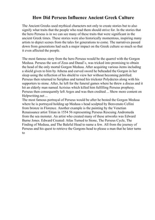 How Did Perseus Influence Ancient Greek Culture
The Ancient Greeks used mythical characters not only to create stories but to also
signify what traits that the people who read them should strive for. In the stories that
the hero Perseus is in we can see many of these traits that were significant in the
ancient Greek times. These stories were also historically momentous, inspiring many
artists to depict scenes from the tales for generations to come. The narratives passed
down from generations had such a major impact on the Greek culture so much so that
it even affected the people.
The most famous story from the hero Perseus would be the quarrel with the Gorgon
Medusa. Perseus the son of Zeus and DanaГ«, was tricked into promising to obtain
the head of the only mortal Gorgon Medusa. After acquiring various items including
a shield given to him by Athena and curved sword he beheaded the Gorgon in her
sleep using the reflection of his shield to view her without becoming petrified.
Perseus then returned to Seriphus and turned his trickster Polydectes along with his
supporters to stone. After, he left for the funeral games where he threw a discus and it
hit an elderly man named Acrisius which killed him fulfilling Perseus prophesy.
Perseus then consequently left Argos and was then credited ... Show more content on
Helpwriting.net ...
The most famous portrayal of Perseus would be after he bested the Gorgon Medusa
where he is portrayed holding up Medusa s head sculpted by Benvenuto Cellini
from bronze in Florence. Another example is the painting by the Venetian
Renaissance artist Titian in 1554 56 representing Perseus Rescuing Andromeda
from the sea monster. An artist who created many of these artworks was Edward
Burne Jones. Edward Created: Atlas Turned to Stone, The Perseus Cycle, The
Finding of Medusa, and The Baleful Head to name a few. All from the journey of
Perseus and his quest to retrieve the Gorgons head to please a man that he later turns
to
 