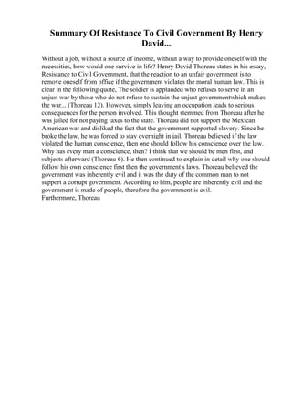 Summary Of Resistance To Civil Government By Henry
David...
Without a job, without a source of income, without a way to provide oneself with the
necessities, how would one survive in life? Henry David Thoreau states in his essay,
Resistance to Civil Government, that the reaction to an unfair government is to
remove oneself from office if the government violates the moral human law. This is
clear in the following quote, The soldier is applauded who refuses to serve in an
unjust war by those who do not refuse to sustain the unjust governmentwhich makes
the war... (Thoreau 12). However, simply leaving an occupation leads to serious
consequences for the person involved. This thought stemmed from Thoreau after he
was jailed for not paying taxes to the state. Thoreau did not support the Mexican
American war and disliked the fact that the government supported slavery. Since he
broke the law, he was forced to stay overnight in jail. Thoreau believed if the law
violated the human conscience, then one should follow his conscience over the law.
Why has every man a conscience, then? I think that we should be men first, and
subjects afterward (Thoreau 6). He then continued to explain in detail why one should
follow his own conscience first then the government s laws. Thoreau believed the
government was inherently evil and it was the duty of the common man to not
support a corrupt government. According to him, people are inherently evil and the
government is made of people, therefore the government is evil.
Furthermore, Thoreau
 