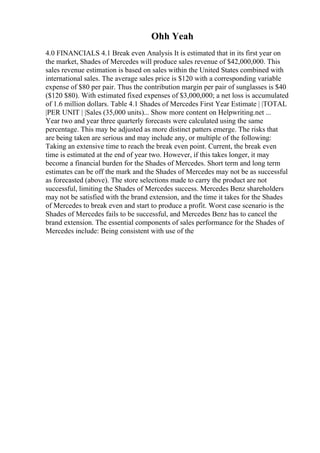 Ohh Yeah
4.0 FINANCIALS 4.1 Break even Analysis It is estimated that in its first year on
the market, Shades of Mercedes will produce sales revenue of $42,000,000. This
sales revenue estimation is based on sales within the United States combined with
international sales. The average sales price is $120 with a corresponding variable
expense of $80 per pair. Thus the contribution margin per pair of sunglasses is $40
($120 $80). With estimated fixed expenses of $3,000,000; a net loss is accumulated
of 1.6 million dollars. Table 4.1 Shades of Mercedes First Year Estimate | |TOTAL
|PER UNIT | |Sales (35,000 units)... Show more content on Helpwriting.net ...
Year two and year three quarterly forecasts were calculated using the same
percentage. This may be adjusted as more distinct patters emerge. The risks that
are being taken are serious and may include any, or multiple of the following:
Taking an extensive time to reach the break even point. Current, the break even
time is estimated at the end of year two. However, if this takes longer, it may
become a financial burden for the Shades of Mercedes. Short term and long term
estimates can be off the mark and the Shades of Mercedes may not be as successful
as forecasted (above). The store selections made to carry the product are not
successful, limiting the Shades of Mercedes success. Mercedes Benz shareholders
may not be satisfied with the brand extension, and the time it takes for the Shades
of Mercedes to break even and start to produce a profit. Worst case scenario is the
Shades of Mercedes fails to be successful, and Mercedes Benz has to cancel the
brand extension. The essential components of sales performance for the Shades of
Mercedes include: Being consistent with use of the
 