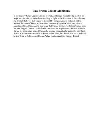 Was Brutus Caesar Ambitious
In the tragedy Julius Caesar, Cassius is a very ambitious character. He is set in his
ways, and once he believes that something is right, he believes that is the only way.
He strongly believes that Caesar is disliked by the gods, and is not qualified to
become the ruler of Rome, so he starts a conspiracy against Caesar, and hints at
sacrificing himself in order to guarantee that Caesar not rule; by killing Caesar with
his own dagger. Cassius could also be characterized as persistent, because when he
started his conspiracy against Caesar, he wanted one particular person to join them;
Brutus. Cassius tried to convince Brutus to join them, but Brutus was not convinced
he is willing to fight against Caesar. When Brutus says this, Cassius doesn t
 