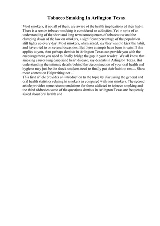Tobacco Smoking In Arlington Texas
Most smokers, if not all of them, are aware of the health implications of their habit.
There is a reason tobacco smoking is considered an addiction. Yet in spite of an
understanding of the short and long term consequences of tobacco use and the
clamping down of the law on smokers, a significant percentage of the population
still lights up every day. Most smokers, when asked, say they want to kick the habit,
and have tried to on several occasions. But these attempts have been in vain. If this
applies to you, then perhaps dentists in Arlington Texas can provide you with the
encouragement you need to finally bridge the gap in your resolve! We all know that
smoking causes lung cancerand heart disease, say dentists in Arlington Texas. But
understanding the intimate details behind the deconstruction of your oral health and
hygiene may just be the shock smokers need to finally put their habit to rest.... Show
more content on Helpwriting.net ...
This first article provides an introduction to the topic by discussing the general and
oral health statistics relating to smokers as compared with non smokers. The second
article provides some recommendations for those addicted to tobacco smoking and
the third addresses some of the questions dentists in Arlington Texas are frequently
asked about oral health and
 