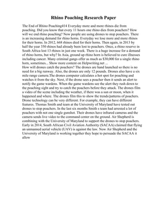 Rhino Poaching Research Paper
The End of Rhino Poaching414 Everyday more and more rhinos die from
poaching. Did you know that every 11 hours one rhino dies from poachers? How
will we end rhino poaching? Now people are using drones to stop poachers. There
is an increasing demand for rhino horns. Everyday we lose more and more rhinos
for their horns. In 2012, 668 rhinos died for their horns. Then again, in 2013 by
half the year 350 rhinos had already been lost to poachers. Once, a rhino reserve in
South Africa lost 13 rhinos in just one week. There is a huge increase for a demand
of rhino horns, but why? In Asia, ground up rhino horn is believed to cure illnesses
including cancer. Many criminal gangs offer as much as $30,000 for a single rhino
horn, sometimes... Show more content on Helpwriting.net ...
How will drones catch the poachers? The drones are hand launched so there is no
need for a big runway. Also, the drones are only 12 pounds. Drones also have a six
mile range camera.The drones computer calculates a hot spot for poaching and
watches it from the sky. Next, if the drone sees a poacher then it sends an alert to
notify the game wardens. When the game wardens see the alert they rush down to
the poaching sight and try to catch the poachers before they attack. The drones film
a video of the scene including the weather, if there was a sun or moon, when it
happened and where. The drones film this to show the trends/patterns of poachers.
Drone technology can be very different. For example, they can have different
features. Thomas Smith and team at the University of Maryland have tested out
drones to stop poachers. In the last six months Smith s team had arrested a lot of
poachers with not one single gunshot. Their drones have infrared cameras and the
camera sends live video to the command center on the ground. Air Shepherd is
combining with the University of Maryland to support the drones to stop poachers.
Early in 2014, South African Civil Aviation Authority (SACAA) claimed that flying
an unmanned aerial vehicle (UAV) is against the law. Now Air Shepherd and the
University of Maryland is working together they hope to persuade the SACAA it
allow
 