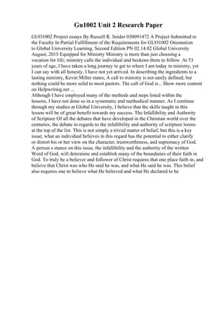 Gu1002 Unit 2 Research Paper
GUO1002 Project essays By Russell R. Snider 030091472 A Project Submitted to
the Faculty In Partial Fulfillment of the Requirements for GUO1002 Orientation
to Global University Learning, Second Edition PN 02.14.02 Global University
August, 2015 Equipped for Ministry Ministry is more than just choosing a
vocation for life; ministry calls the individual and beckons them to follow. At 53
years of age, I have taken a long journey to get to where I am today in ministry, yet
I can say with all honesty, I have not yet arrived. In describing the ingredients to a
lasting ministry, Kevin Miller states, A call to ministry is not easily defined, but
nothing could be more solid to most pastors. The call of God is... Show more content
on Helpwriting.net ...
Although I have employed many of the methods and steps listed within the
lessons, I have not done so in a systematic and methodical manner. As I continue
through my studies at Global University, I believe that the skills taught in this
lesson will be of great benefit towards my success. The Infallibility and Authority
of Scripture Of all the debates that have developed in the Christian world over the
centuries, the debate in regards to the infallibility and authority of scripture looms
at the top of the list. This is not simply a trivial matter of belief, but this is a key
issue; what an individual believes in this regard has the potential to either clarify
or distort his or her view on the character, trustworthiness, and supremacy of God.
A person s stance on this issue, the infallibility and the authority of the written
Word of God, will determine and establish many of the boundaries of their faith in
God. To truly be a believer and follower of Christ requires that one place faith in, and
believe that Christ was who He said he was, and what He said he was. This belief
also requires one to believe what He believed and what He declared to be
 