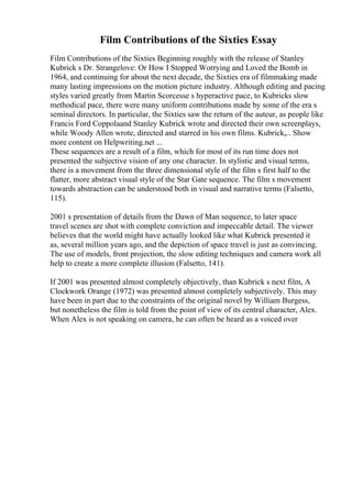 Film Contributions of the Sixties Essay
Film Contributions of the Sixties Beginning roughly with the release of Stanley
Kubrick s Dr. Strangelove: Or How I Stopped Worrying and Loved the Bomb in
1964, and continuing for about the next decade, the Sixties era of filmmaking made
many lasting impressions on the motion picture industry. Although editing and pacing
styles varied greatly from Martin Scorcesse s hyperactive pace, to Kubricks slow
methodical pace, there were many uniform contributions made by some of the era s
seminal directors. In particular, the Sixties saw the return of the auteur, as people like
Francis Ford Coppolaand Stanley Kubrick wrote and directed their own screenplays,
while Woody Allen wrote, directed and starred in his own films. Kubrick,... Show
more content on Helpwriting.net ...
These sequences are a result of a film, which for most of its run time does not
presented the subjective vision of any one character. In stylistic and visual terms,
there is a movement from the three dimensional style of the film s first half to the
flatter, more abstract visual style of the Star Gate sequence. The film s movement
towards abstraction can be understood both in visual and narrative terms (Falsetto,
115).
2001 s presentation of details from the Dawn of Man sequence, to later space
travel scenes are shot with complete conviction and impeccable detail. The viewer
believes that the world might have actually looked like what Kubrick presented it
as, several million years ago, and the depiction of space travel is just as convincing.
The use of models, front projection, the slow editing techniques and camera work all
help to create a more complete illusion (Falsetto, 141).
If 2001 was presented almost completely objectively, than Kubrick s next film, A
Clockwork Orange (1972) was presented almost completely subjectively. This may
have been in part due to the constraints of the original novel by William Burgess,
but nonetheless the film is told from the point of view of its central character, Alex.
When Alex is not speaking on camera, he can often be heard as a voiced over
 