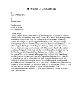 The Causes Of Gas Exchange
1
GAS EXCHANGE
4
Gas exchange
Gas Exchange
Leslie A. Rouse
El Centro College
Gas Exchange
Gas exchange is defined as the process by which oxygen is transported to cells and
carbon dioxide is transported from cells (Giddens, 2013, p.161). Gas exchange in the
human body occurs in the lungs and as the primary function of the respiratory
system, it exchanges two gases, oxygen and carbon dioxide. The process of gas
exchange happens as we breathe through ventilation, transport and perfusion. As you
inhale oxygen, the oxygen travels deep into the lungs until it reaches the alveoli.
Here in the alveoli oxygen and carbon dioxide diffuse across the alveolar capillary
membrane. Oxygen is able to enter into the blood while carbon dioxide is leaving
the blood as waste to be exhaled from the lungs and out of the body. This
oxygenated blood is then transported throughout the body. All cells depend on a
consistent supply of oxygen and removal of waste in order to survive. A reduction
or lack of oxygen and/or buildup of waste leads to demise. For this reason, gas
exchange is critical. Gas exchange is compromised when there is impairment of
ventilation, altered transport of oxygen, or inadequate perfusion. Impaired ventilation
may occur in conditions such as inadequate muscle or nerve function to move air into
the lungs, such as cervical spinal cord injury; narrowed airways from
bronchoconstriction like in asthma, or from obstruction like in chronic bronchitis;
poor gas diffusion in
 