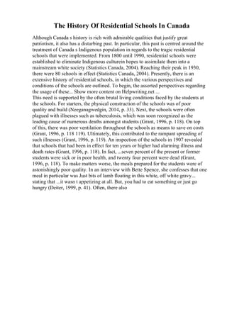 The History Of Residential Schools In Canada
Although Canada s history is rich with admirable qualities that justify great
patriotism, it also has a disturbing past. In particular, this past is centred around the
treatment of Canada s Indigenous population in regards to the tragic residential
schools that were implemented. From 1800 until 1990, residential schools were
established to eliminate Indigenous culturein hopes to assimilate them into a
mainstream white society (Statistics Canada, 2004). Reaching their peak in 1930,
there were 80 schools in effect (Statistics Canada, 2004). Presently, there is an
extensive history of residential schools, in which the various perspectives and
conditions of the schools are outlined. To begin, the assorted perspectives regarding
the usage of these... Show more content on Helpwriting.net ...
This need is supported by the often brutal living conditions faced by the students at
the schools. For starters, the physical construction of the schools was of poor
quality and build (Neeganagwedgin, 2014, p. 33). Next, the schools were often
plagued with illnesses such as tuberculosis, which was soon recognized as the
leading cause of numerous deaths amongst students (Grant, 1996, p. 118). On top
of this, there was poor ventilation throughout the schools as means to save on costs
(Grant, 1996, p. 118 119). Ultimately, this contributed to the rampant spreading of
such illnesses (Grant, 1996, p. 119). An inspection of the schools in 1907 revealed
that schools that had been in effect for ten years or higher had alarming illness and
death rates (Grant, 1996, p. 118). In fact, ...seven percent of the present or former
students were sick or in poor health, and twenty four percent were dead (Grant,
1996, p. 118). To make matters worse, the meals prepared for the students were of
astonishingly poor quality. In an interview with Bette Spence, she confesses that one
meal in particular was Just bits of lamb floating in this white, off white gravy...
stating that ...it wasn t appetizing at all. But, you had to eat something or just go
hungry (Deiter, 1999, p. 41). Often, there also
 