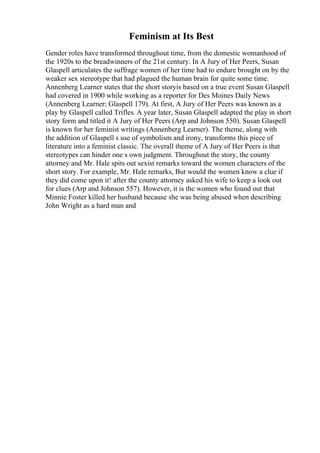 Feminism at Its Best
Gender roles have transformed throughout time, from the domestic womanhood of
the 1920s to the breadwinners of the 21st century. In A Jury of Her Peers, Susan
Glaspell articulates the suffrage women of her time had to endure brought on by the
weaker sex stereotype that had plagued the human brain for quite some time.
Annenberg Learner states that the short storyis based on a true event Susan Glaspell
had covered in 1900 while working as a reporter for Des Moines Daily News
(Annenberg Learner; Glaspell 179). At first, A Jury of Her Peers was known as a
play by Glaspell called Trifles. A year later, Susan Glaspell adapted the play in short
story form and titled it A Jury of Her Peers (Arp and Johnson 550). Susan Glaspell
is known for her feminist writings (Annenberg Learner). The theme, along with
the addition of Glaspell s use of symbolism and irony, transforms this piece of
literature into a feminist classic. The overall theme of A Jury of Her Peers is that
stereotypes can hinder one s own judgment. Throughout the story, the county
attorney and Mr. Hale spits out sexist remarks toward the women characters of the
short story. For example, Mr. Hale remarks, But would the women know a clue if
they did come upon it! after the county attorney asked his wife to keep a look out
for clues (Arp and Johnson 557). However, it is the women who found out that
Minnie Foster killed her husband because she was being abused when describing
John Wright as a hard man and
 