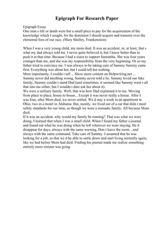 Epigraph For Research Paper
Epigraph Essay
One man s life or death were but a small price to pay for the acquirement of the
knowledge which I sought, for the dominion I should acquire and transmit over the
elemental foes of our race. (Mary Shelley, Frankenstein)
When I was a very young child, my mom died. It was an accident, or, at least, that s
what my dad always told me. I never quite believed it, but I knew better than to
push it at that time. Because I had a sister to support Samantha. She was four years
younger than me, and she was my responsibility from the very beginning. Or so my
father tried to convince me. I was always to be taking care of Sammy Sammy came
first. Everything was about her, but I could tell her nothing.
Most importantly, I couldn t tell ... Show more content on Helpwriting.net ...
Sammy never did anything wrong, Sammy never told a lie. Sammy loved our fake
family, Sammy couldn t stand Dad (and sometimes, it seemed like Sammy wasn t all
that into me either, but I wouldn t dare ask her about it).
We were a military family. Well, that was how Dad explained it to me. Moving
from place to place, house to house... Except it was never really a house. After I
was four, after Mom died, we never settled. We d stay a week in an apartment in
Ohio, two in a motel in Alabama. But, mostly, we lived out of a car that didn t meet
safety standards for our time, as though we were a nomadic family. All because Mom
died.
If it was an accident, why would my family be running? That was what we were
doing, I learned that when I was a small child. When I found my father s journal
and found out what he was doing when he left wherever we were staying. He d
disappear for days, always with the same warning, Don t leave the room. , and
always with the same command, Take care of Sammy. I assumed that he was
looking for a job, so that we d be able to settle down and start living normally again,
like we had before Mom had died. Finding his journal made me realize something
entirely more sinister was going
 