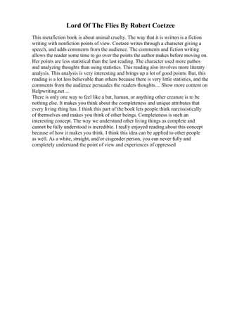Lord Of The Flies By Robert Coetzee
This metafiction book is about animal cruelty. The way that it is written is a fiction
writing with nonfiction points of view. Coetzee writes through a character giving a
speech, and adds comments from the audience. The comments and fiction writing
allows the reader some time to go over the points the author makes before moving on.
Her points are less statistical than the last reading. The character used more pathos
and analyzing thoughts than using statistics. This reading also involves more literary
analysis. This analysis is very interesting and brings up a lot of good points. But, this
reading is a lot less believable than others because there is very little statistics, and the
comments from the audience persuades the readers thoughts.... Show more content on
Helpwriting.net ...
There is only one way to feel like a bat, human, or anything other creature is to be
nothing else. It makes you think about the completeness and unique attributes that
every living thing has. I think this part of the book lets people think narcissistically
of themselves and makes you think of other beings. Completeness is such an
interesting concept. The way we understand other living things as complete and
cannot be fully understood is incredible. I really enjoyed reading about this concept
because of how it makes you think. I think this idea can be applied to other people
as well. As a white, straight, and/or cisgender person, you can never fully and
completely understand the point of view and experiences of oppressed
 