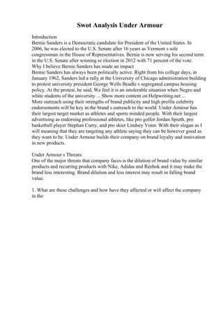 Swot Analysis Under Armour
Introduction
Bernie Sanders is a Democratic candidate for President of the United States. In
2006, he was elected to the U.S. Senate after 16 years as Vermont s sole
congressman in the House of Representatives. Bernie is now serving his second term
in the U.S. Senate after winning re election in 2012 with 71 percent of the vote.
Why I believe Bernie Sanders has made an impact
Bernie Sanders has always been politically active. Right from his college days, in
January 1962, Sanders led a rally at the University of Chicago administration building
to protest university president George Wells Beadle s segregated campus housing
policy. At the protest, he said, We feel it is an intolerable situation when Negro and
white students of the university ... Show more content on Helpwriting.net ...
More outreach using their strengths of brand publicity and high profile celebrity
endorsements will be key in the brand s outreach to the world. Under Armour has
their largest target market as athletes and sports minded people. With their largest
advertising as endorsing professional athletes, like pro golfer Jordan Spieth, pro
basketball player Stephan Curry, and pro skier Lindsey Vonn. With their slogan as I
will meaning that they are targeting any athlete saying they can be however good as
they want to be. Under Armour builds their company on brand loyalty and innovation
in new products.
Under Armour s Threats:
One of the major threats that company faces is the dilution of brand value by similar
products and recurring products with Nike, Adidas and Reebok and it may make the
brand less interesting. Brand dilution and less interest may result in falling brand
value.
1. What are these challenges and how have they affected or will affect the company
in the
 