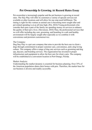Pet Ownership Is Growing At Record Rates Essay
Pet ownership is increasingly popular and the pet business is growing at record
rates. The Stay Play will offer its customers a variety of upscale services not
available at other locations and will allow for one stop need fulfillment. The
timing is right for this venture as animal care is becoming more sought after and
pet related spending is at an all time high. (Pet, 2016) Young professionals who
consider their pets a part of the family are spending money on services to enhance
the quality of their pet s lives. (Stevenson, 2016) Thus, the professional services that
we will offer including day care, grooming, and boarding in a safe and healthy
environment will be largely sought after especially as we combine it with
convenience and premium customerservice.
The Company:
Dog Stay Play is a pet care company that aims to provide the best care to client s
dogs through commitment to proper customer care, convenience, and a dog loving
culture. The company offers a range of dog care services such as grooming and dog
spa, daycare, and boarding services. The organization has invested in proper
infrastructure and equipment to allow the best care for client s pets. The company
will be established at a convenient location in Port Orange, Florida.
Market Analysis:
Understanding the market dynamic is essential for business planning. Over 35% of
the American population shares their homes with pets. Therefore, the market base for
our business is diverse and readily accessible.
 