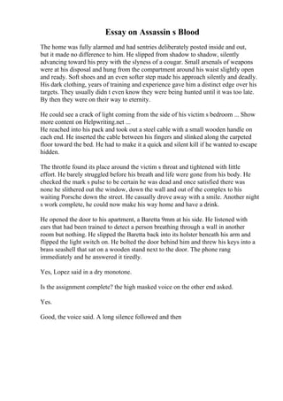 Essay on Assassin s Blood
The home was fully alarmed and had sentries deliberately posted inside and out,
but it made no difference to him. He slipped from shadow to shadow, silently
advancing toward his prey with the slyness of a cougar. Small arsenals of weapons
were at his disposal and hung from the compartment around his waist slightly open
and ready. Soft shoes and an even softer step made his approach silently and deadly.
His dark clothing, years of training and experience gave him a distinct edge over his
targets. They usually didn t even know they were being hunted until it was too late.
By then they were on their way to eternity.
He could see a crack of light coming from the side of his victim s bedroom ... Show
more content on Helpwriting.net ...
He reached into his pack and took out a steel cable with a small wooden handle on
each end. He inserted the cable between his fingers and slinked along the carpeted
floor toward the bed. He had to make it a quick and silent kill if he wanted to escape
hidden.
The throttle found its place around the victim s throat and tightened with little
effort. He barely struggled before his breath and life were gone from his body. He
checked the mark s pulse to be certain he was dead and once satisfied there was
none he slithered out the window, down the wall and out of the complex to his
waiting Porsche down the street. He casually drove away with a smile. Another night
s work complete, he could now make his way home and have a drink.
He opened the door to his apartment, a Baretta 9mm at his side. He listened with
ears that had been trained to detect a person breathing through a wall in another
room but nothing. He slipped the Baretta back into its holster beneath his arm and
flipped the light switch on. He bolted the door behind him and threw his keys into a
brass seashell that sat on a wooden stand next to the door. The phone rang
immediately and he answered it tiredly.
Yes, Lopez said in a dry monotone.
Is the assignment complete? the high masked voice on the other end asked.
Yes.
Good, the voice said. A long silence followed and then
 