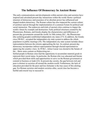 The Influence Of Democracy In Ancient Rome
The early communications and developments within ancient cities and societies have
inspired and calculated present day interactions within the world. Rome s political
structure of democracy and assurance of no absolute power has influenced and
shaped modern democracy. The Roman culture has also impacted the current culture
of architect and art through the implementation of a common Forum for political and
social interaction. The endeavors and trials of ancient cities continue to impact the
world s future by example and destruction. Early political structures created by the
Phoenicians, Romans, and Greeks display the characteristics and differences of
present day governments around the world. In 18th century B.C., the Phoenicians
(the seafaring people) established independent city states (17). In addition, the Greeks
circa 590 B.C., accepted the independent city state system to address the whole
population in public meetings (18). The independent city state system includes direct
representation between the citizens approaching the law. In contrast, present day
democracy incorporates indirect representation through elected representatives
approving the country s laws. In 59 B.C., Julius Caesar was elected to the Senate of
the... Show more content on Helpwriting.net ...
Settled people in Roman cities had the opportunity to accumulate material goods to
represent their social status. In particular, the Roman elite was educated and literate
which provided them skills and opportunities to serve on the Roman government or
commit to business or trade (22). In present day society, the gap between rich and
poor is distinct in societies all around the modern world. Furthermore, the lack of
education provided for the poor and less fortunate is the true cause of this alerting
gap. For Roman societies and modern societies alike, social class has become a
hurtful and crucial way to succeed in
 
