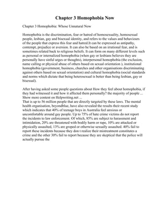 Chapter 3 Homophobia Now
Chapter 3 Homophobia: Whose Unnatural Now
Homophobia is the discrimination, fear or hatred of homosexuality, homosexual
people, lesbian, gay and bisexual identity, and refers to the values and behaviours
of the people that express this fear and hatred.It can be expressed as antipathy,
contempt, prejudice or aversion. It can also be based on an irrational fear, and is
sometimes related back to religious beliefs. It can form on many different levels such
as personal or internalized homophobia (when gay or lesbians believes they are
personally have sinful urges or thoughts), interpersonal homophobia (the exclusion,
name calling or physical abuse of others based on sexual orientation ), institutional
homophobia (government, business, churches and other organisations discriminating
against others based on sexual orientation) and cultural homophobia (social standards
and norms which dictate that being heterosexual is better than being lesbian, gay or
bisexual).
After having asked some people questions about How they feel about homophobia, if
they had witnessed it and how it affected them personally? the majority of people ...
Show more content on Helpwriting.net ...
That is up to 56 million people that are directly targeted by these laws. The mental
health organisation, beyondblue, have also revealed the results their recent study
which indicates that 40% of teenage boys in Australia feel anxious or
uncomfortable around gay people. Up to 75% of hate crime victims do not report
the incidents to law enforcement. Of which, 85% are subject to harassment and
intimidation, 20% are threatened with bodily harm or rape, 10% are attacked or
physically assaulted, 13% are groped or otherwise sexually assaulted. 40% fail to
report these incidents because they don t realize their mistreatment constitutes a
crime and the other 30% fail to report because they are skeptical that the police will
actually pursue the
 