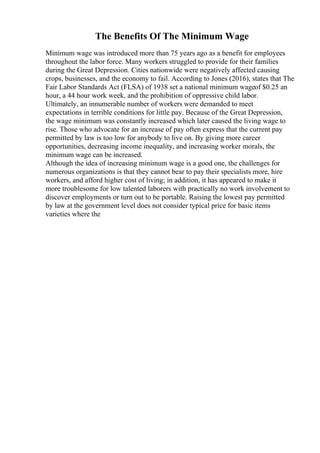The Benefits Of The Minimum Wage
Minimum wage was introduced more than 75 years ago as a benefit for employees
throughout the labor force. Many workers struggled to provide for their families
during the Great Depression. Cities nationwide were negatively affected causing
crops, businesses, and the economy to fail. According to Jones (2016), states that The
Fair Labor Standards Act (FLSA) of 1938 set a national minimum wageof $0.25 an
hour, a 44 hour work week, and the prohibition of oppressive child labor.
Ultimately, an innumerable number of workers were demanded to meet
expectations in terrible conditions for little pay. Because of the Great Depression,
the wage minimum was constantly increased which later caused the living wage to
rise. Those who advocate for an increase of pay often express that the current pay
permitted by law is too low for anybody to live on. By giving more career
opportunities, decreasing income inequality, and increasing worker morals, the
minimum wage can be increased.
Although the idea of increasing minimum wage is a good one, the challenges for
numerous organizations is that they cannot bear to pay their specialists more, hire
workers, and afford higher cost of living; in addition, it has appeared to make it
more troublesome for low talented laborers with practically no work involvement to
discover employments or turn out to be portable. Raising the lowest pay permitted
by law at the government level does not consider typical price for basic items
varieties where the
 