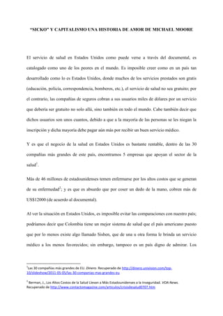 “SICKO” Y CAPITALISMO UNA HISTORIA DE AMOR DE MICHAEL MOORE




El servicio de salud en Estados Unidos como puede verse a través del documental, es

catalogado como uno de los peores en el mundo. Es imposible creer como en un país tan

desarrollado como lo es Estados Unidos, donde muchos de los servicios prestados son gratis

(educación, policía, correspondencia, bomberos, etc.), el servicio de salud no sea gratuito; por

el contrario, las compañías de seguros cobran a sus usuarios miles de dólares por un servicio

que debería ser gratuito no solo allá, sino también en todo el mundo. Cabe también decir que

dichos usuarios son unos cuantos, debido a que a la mayoría de las personas se les niegan la

inscripción y dicha mayoría debe pagar aún más por recibir un buen servicio médico.


Y es que el negocio de la salud en Estados Unidos es bastante rentable, dentro de las 30

compañías más grandes de este país, encontramos 5 empresas que apoyan el sector de la

salud1.


Más de 46 millones de estadounidenses temen enfermarse por los altos costos que se generan

de su enfermedad2; y es que es absurdo que por coser un dedo de la mano, cobren más de

US$12000 (de acuerdo al documental).


Al ver la situación en Estados Unidos, es imposible evitar las comparaciones con nuestro país;

podríamos decir que Colombia tiene un mejor sistema de salud que el país americano puesto

que por lo menos existe algo llamado Sisben, que de una u otra forma le brinda un servicio

médico a los menos favorecidos; sin embargo, tampoco es un país digno de admirar. Los



1
 Las 30 compañías más grandes de EU. Dinero. Recuperado de http://dinero.univision.com/top-
10/slideshow/2011-05-05/las-30-companias-mas-grandes-eu

2
 Berman, J., Los Altos Costos de la Salud Llevan a Más Estadounidenses a la Inseguridad. VOA News.
Recuperado de http://www.contactomagazine.com/articulos/crisisdesalud0707.htm
 