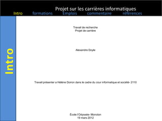 Projet sur les carrières informatiques
Intro   formations             Emplois             commentaire                   références


                                        Travail de recherche
                                         Projet de carrière




                                          Alexandre Doyle




        Travail présenter a Hélène Doiron dans le cadre du cour informatique et société- 2110




                                     École l’Odyssée- Moncton
                                           19 mars 2012
 