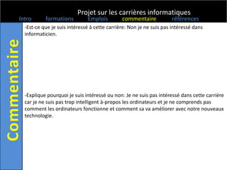 Projet sur les carrières informatiques
Intro      formations         Emplois         commentaire            références
  -Est-ce que je suis intéressé à cette carrière: Non je ne suis pas intéressé dans
  informaticien.




  -Explique pourquoi je suis intéressé ou non: Je ne suis pas intéressé dans cette carrière
  car je ne suis pas trop intelligent à-propos les ordinateurs et je ne comprends pas
  comment les ordinateurs fonctionne et comment sa va améliorer avec notre nouveaux
  technologie.
 
