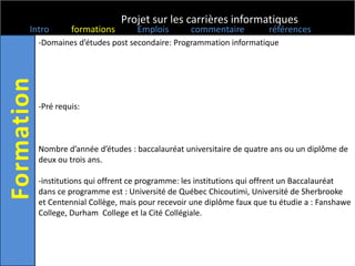 Projet sur les carrières informatiques
Intro      formations       Emplois        commentaire          références
  -Domaines d’études post secondaire: Programmation informatique




  -Pré requis:



  Nombre d’année d’études : baccalauréat universitaire de quatre ans ou un diplôme de
  deux ou trois ans.

  -institutions qui offrent ce programme: les institutions qui offrent un Baccalauréat
  dans ce programme est : Université de Québec Chicoutimi, Université de Sherbrooke
  et Centennial Collège, mais pour recevoir une diplôme faux que tu étudie a : Fanshawe
  College, Durham College et la Cité Collégiale.
 
