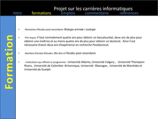 Projet sur les carrières informatiques
Intro         formations                Emplois              commentaire                références


  •     -Domaines d’études post secondaire: Biologie animale / zoologie


  •     -Pré requis: Il faut normalement quatre ans pour obtenir un baccalauréat, deux ans de plus pour
        obtenir une maîtrise et au moins quatre ans de plus pour obtenir un doctorat. Ainsi il est
        nécessaire d’avoir deux ans d’expérience en recherche Postdoctoral.

  •     -Nombre d’année d’études: dix ans a l’études post secondaire


  •     - institutions qui offrent ce programme : Université Alberta, Université Calgary , Université Thompson
        Rivers, Université de Colombie- Britannique, Université Okanagan, Université de Manitoba et
        Université de Guelph.
 