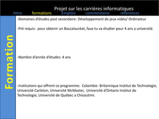 Projet sur les carrières informatiques
Intro      formations        Emplois         commentaire           références
  -Domaines d’études post secondaire: Développement de jeux vidéo/ Ordinateur

  -Pré requis: pour obtenir un Baccalauréat, faux tu va étudier pour 4 ans a université.




  -Nombre d’année d’études: 4 ans




  -institutions qui offrent ce programme: Colombie- Britannique Institut de Technologie,
  Université Carleton, Université McMaster, Université d’Ontario Institut de
  Technologie, Université de Québec a Chicoutimi.
 