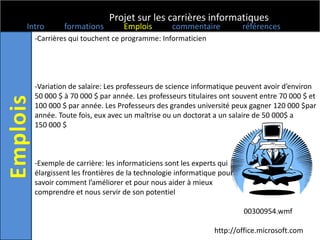 Projet sur les carrières informatiques
Intro      formations        Emplois        commentaire            références
  -Carrières qui touchent ce programme: Informaticien




  -Variation de salaire: Les professeurs de science informatique peuvent avoir d’environ
  50 000 $ à 70 000 $ par année. Les professeurs titulaires ont souvent entre 70 000 $ et
  100 000 $ par année. Les Professeurs des grandes université peux gagner 120 000 $par
  année. Toute fois, eux avec un maîtrise ou un doctorat a un salaire de 50 000$ a
  150 000 $



  -Exemple de carrière: les informaticiens sont les experts qui
  élargissent les frontières de la technologie informatique pour
  savoir comment l’améliorer et pour nous aider à mieux
  comprendre et nous servir de son potentiel

                                                                   00300954.wmf

                                                          http://office.microsoft.com
 