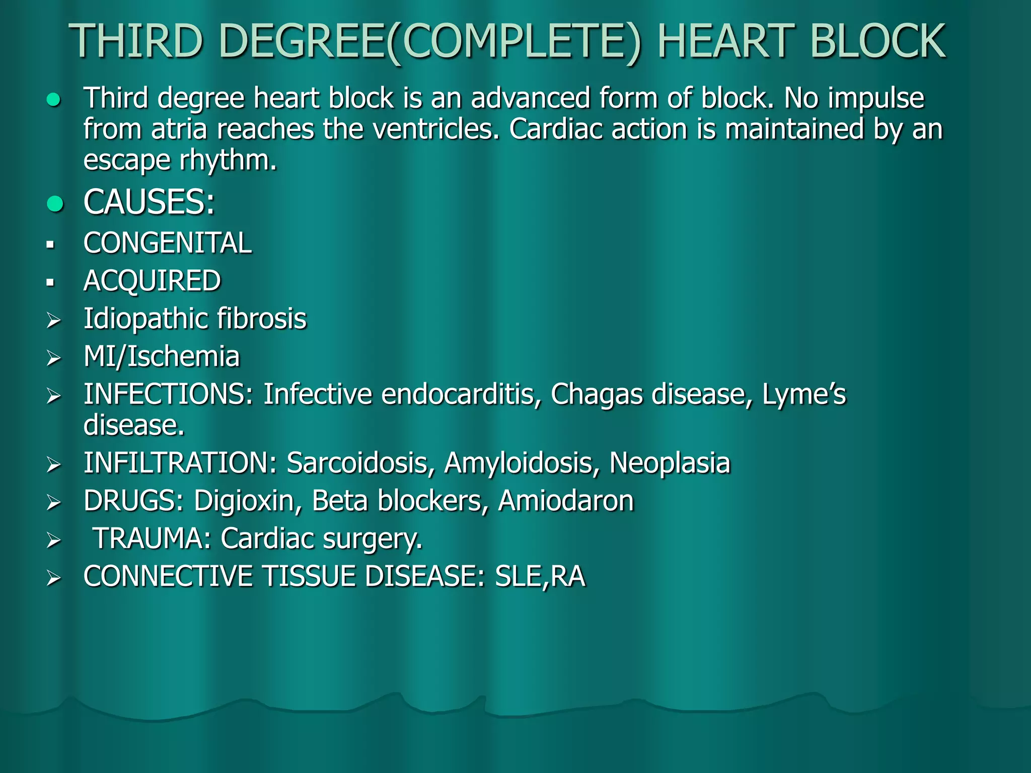 THIRD DEGREE(COMPLETE) HEART BLOCK
 Third degree heart block is an advanced form of block. No impulse
from atria reaches the ventricles. Cardiac action is maintained by an
escape rhythm.
 CAUSES:
 CONGENITAL
 ACQUIRED
 Idiopathic fibrosis
 MI/Ischemia
 INFECTIONS: Infective endocarditis, Chagas disease, Lyme’s
disease.
 INFILTRATION: Sarcoidosis, Amyloidosis, Neoplasia
 DRUGS: Digioxin, Beta blockers, Amiodaron
 TRAUMA: Cardiac surgery.
 CONNECTIVE TISSUE DISEASE: SLE,RA
 