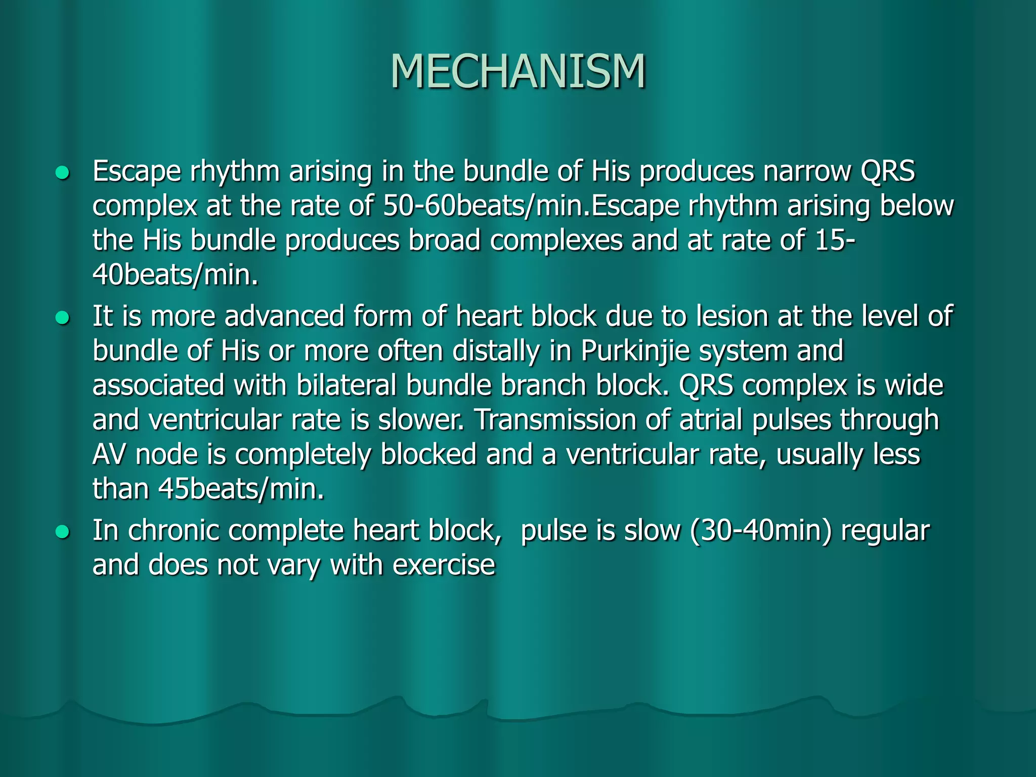 MECHANISM
 Escape rhythm arising in the bundle of His produces narrow QRS
complex at the rate of 50-60beats/min.Escape rhythm arising below
the His bundle produces broad complexes and at rate of 15-
40beats/min.
 It is more advanced form of heart block due to lesion at the level of
bundle of His or more often distally in Purkinjie system and
associated with bilateral bundle branch block. QRS complex is wide
and ventricular rate is slower. Transmission of atrial pulses through
AV node is completely blocked and a ventricular rate, usually less
than 45beats/min.
 In chronic complete heart block, pulse is slow (30-40min) regular
and does not vary with exercise
 