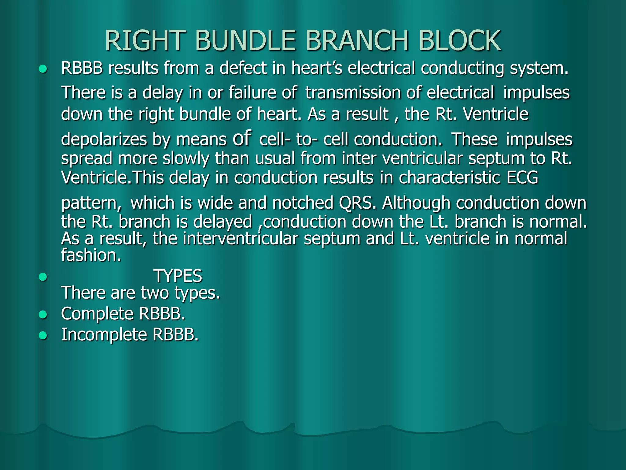 RIGHT BUNDLE BRANCH BLOCK
 RBBB results from a defect in heart’s electrical conducting system.
There is a delay in or failure of transmission of electrical impulses
down the right bundle of heart. As a result , the Rt. Ventricle
depolarizes by means of cell- to- cell conduction. These impulses
spread more slowly than usual from inter ventricular septum to Rt.
Ventricle.This delay in conduction results in characteristic ECG
pattern, which is wide and notched QRS. Although conduction down
the Rt. branch is delayed ,conduction down the Lt. branch is normal.
As a result, the interventricular septum and Lt. ventricle in normal
fashion.
 TYPES
There are two types.
 Complete RBBB.
 Incomplete RBBB.
 