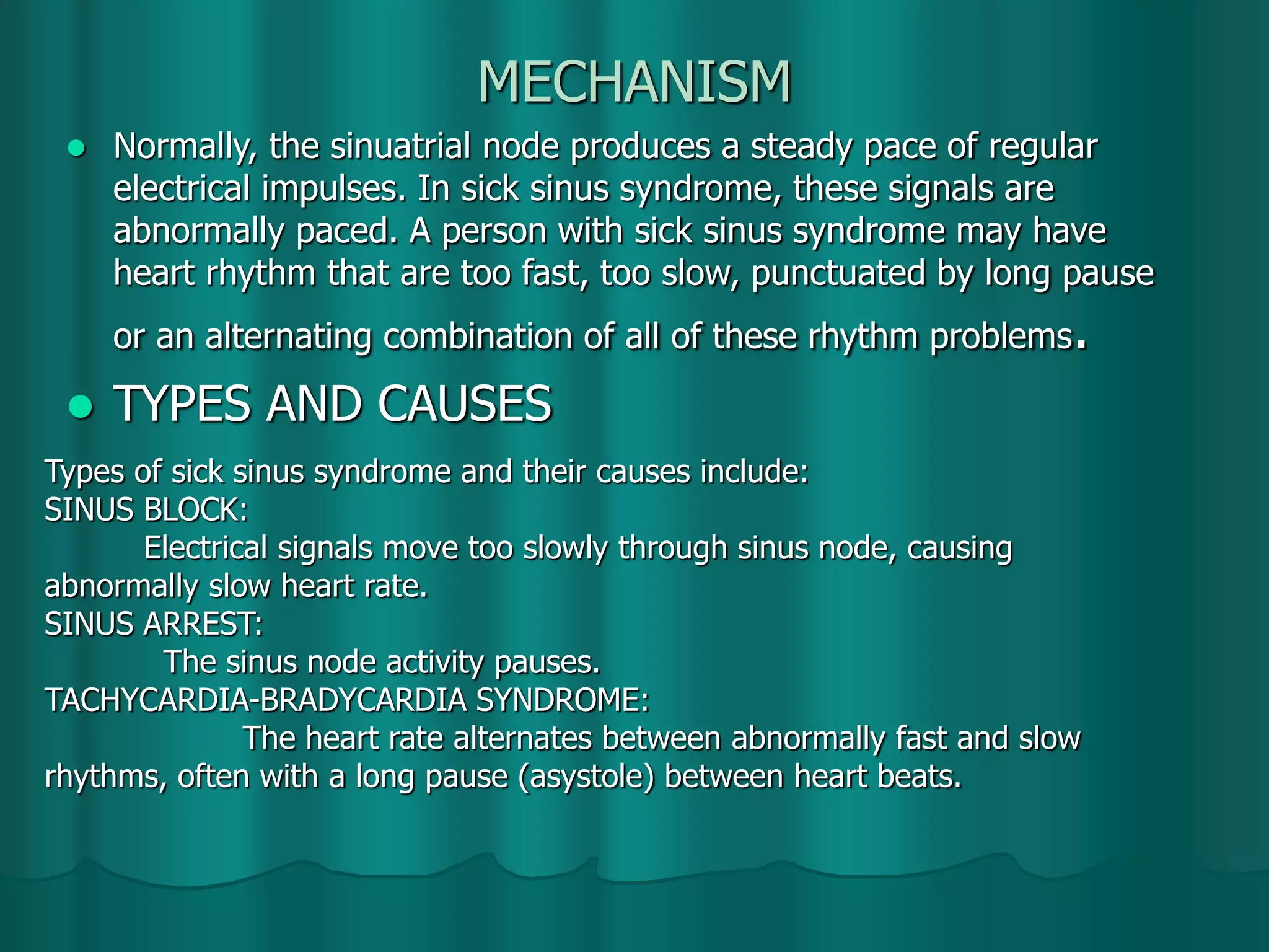 MECHANISM
 Normally, the sinuatrial node produces a steady pace of regular
electrical impulses. In sick sinus syndrome, these signals are
abnormally paced. A person with sick sinus syndrome may have
heart rhythm that are too fast, too slow, punctuated by long pause
or an alternating combination of all of these rhythm problems.
 TYPES AND CAUSES
Types of sick sinus syndrome and their causes include:
SINUS BLOCK:
Electrical signals move too slowly through sinus node, causing
abnormally slow heart rate.
SINUS ARREST:
The sinus node activity pauses.
TACHYCARDIA-BRADYCARDIA SYNDROME:
The heart rate alternates between abnormally fast and slow
rhythms, often with a long pause (asystole) between heart beats.
 