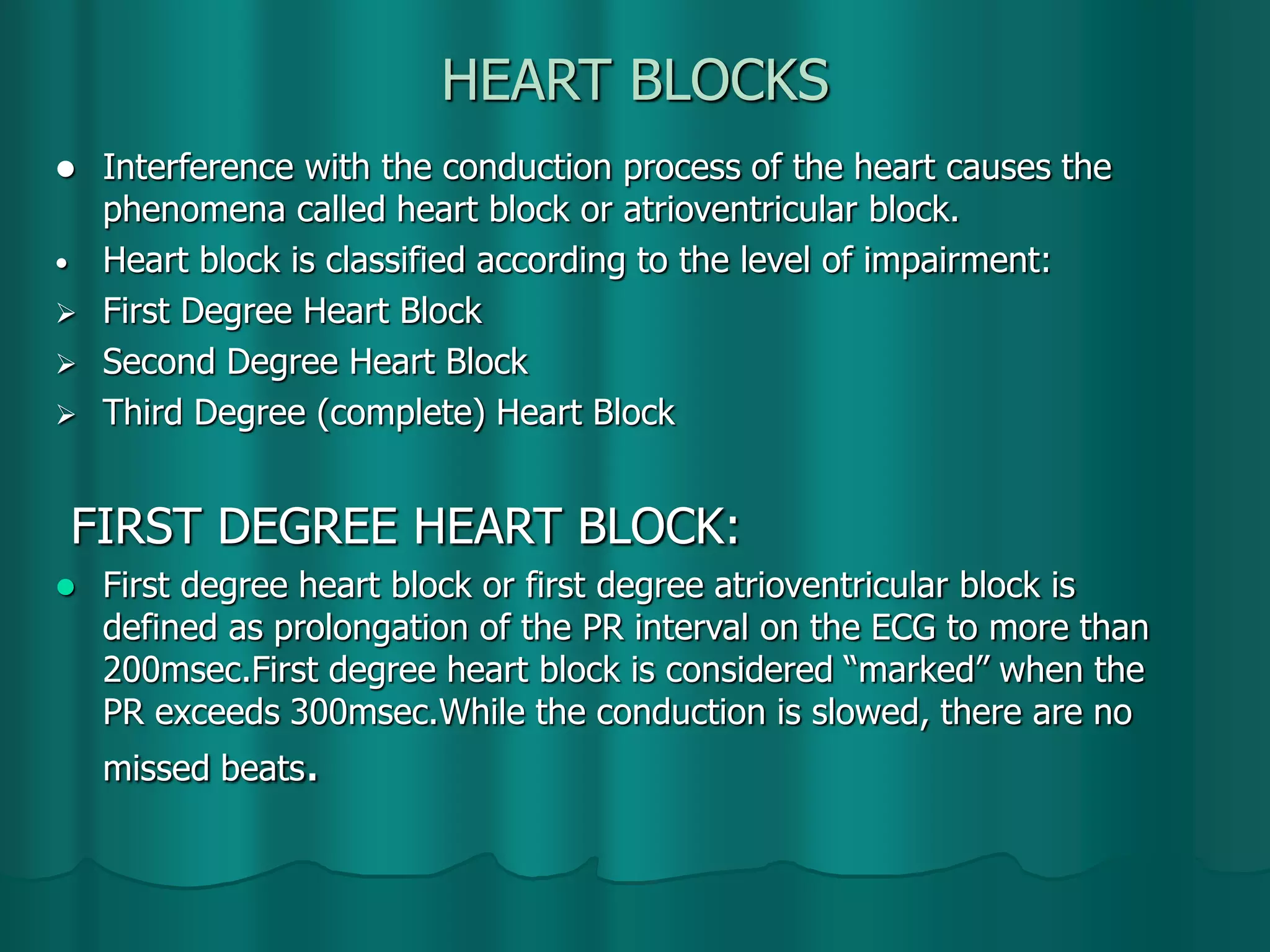 HEART BLOCKS
 Interference with the conduction process of the heart causes the
phenomena called heart block or atrioventricular block.
• Heart block is classified according to the level of impairment:
 First Degree Heart Block
 Second Degree Heart Block
 Third Degree (complete) Heart Block
FIRST DEGREE HEART BLOCK:
 First degree heart block or first degree atrioventricular block is
defined as prolongation of the PR interval on the ECG to more than
200msec.First degree heart block is considered “marked” when the
PR exceeds 300msec.While the conduction is slowed, there are no
missed beats.
 