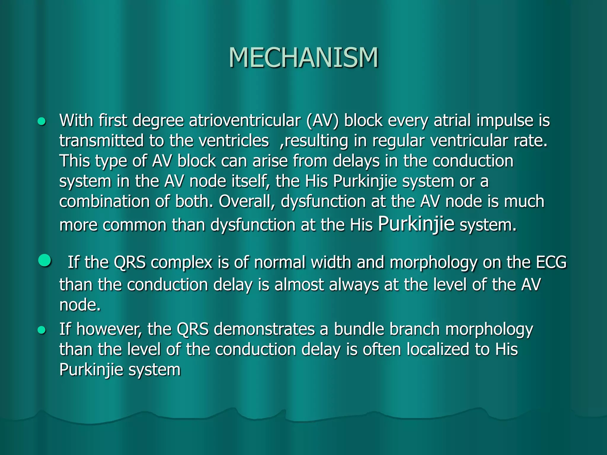 MECHANISM
 With first degree atrioventricular (AV) block every atrial impulse is
transmitted to the ventricles ,resulting in regular ventricular rate.
This type of AV block can arise from delays in the conduction
system in the AV node itself, the His Purkinjie system or a
combination of both. Overall, dysfunction at the AV node is much
more common than dysfunction at the His Purkinjie system.
 If the QRS complex is of normal width and morphology on the ECG
than the conduction delay is almost always at the level of the AV
node.
 If however, the QRS demonstrates a bundle branch morphology
than the level of the conduction delay is often localized to His
Purkinjie system
 