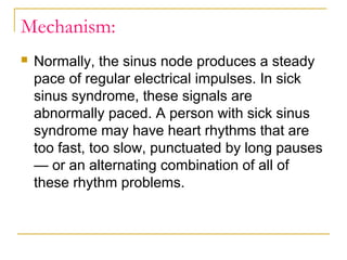Mechanism:


Normally, the sinus node produces a steady
pace of regular electrical impulses. In sick
sinus syndrome, these signals are
abnormally paced. A person with sick sinus
syndrome may have heart rhythms that are
too fast, too slow, punctuated by long pauses
— or an alternating combination of all of
these rhythm problems.

 