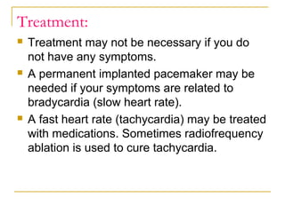 Treatment:






Treatment may not be necessary if you do
not have any symptoms.
A permanent implanted pacemaker may be
needed if your symptoms are related to
bradycardia (slow heart rate).
A fast heart rate (tachycardia) may be treated
with medications. Sometimes radiofrequency
ablation is used to cure tachycardia.

 