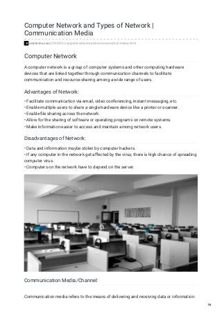 Computer Network and Types of Network |
Communication Media
sicktechs.com/2019/01/computer-network-and-communication-media.html
Computer Network
A computer network is a group of computer systems and other computing hardware
devices that are linked together through communication channels to facilitate
communication and resource-sharing among a wide range of users.
Advantages of Network:
• Facilitate communication via email, video conferencing, instant messaging, etc.
• Enable multiple users to share a single hardware device like a printer or scanner.
• Enable ﬁle sharing across the network.
• Allow for the sharing of software or operating programs on remote systems.
• Make information easier to access and maintain among network users.
Disadvantages of Network:
• Data and information maybe stolen by computer hackers.
• If any computer in the network get aﬀected by the virus, there is high chance of spreading
computer virus.
• Computers on the network have to depend on the server.
Communication Media/Channel:
Communication media refers to the means of delivering and receiving data or information.
1/6
 